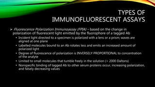 TYPES OF
IMMUNOFLUORESCENT ASSAYS
 Fluorescence Polarization Immunoassay (FPIA) – based on the change in
polarization of fluorescent light emitted by the fluorophore of a tagged Ab
• Incident light directed to a specimen is polarized with a lens or a prism; waves are
aligned at one plane
• Labelled molecules bound to an Ab rotates less and emits an increased amount of
polarized light
• Degree of fluorescence of polarization is INVERSELY PROPORTIONAL to concentration
of the analyte
• Limited to small molecules that tumble freely in the solution (< 2000 Daltons)
• Nonspecific binding of tagged Ab to other serum proteins occur, increasing polarization,
and falsely decreasing values
 