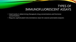 TYPES OF
IMMUNOFLUORESCENT ASSAYS
• Used mainly in determining therapeutic drug concentrations and hormone
concentrations
• Requires sophisticated instrumentations; basis for several automated analyzers
 