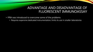 ADVANTAGE AND DISADVANTAGE OF
FLUORESCENT IMMUNOASSAY
• FPIA was introduced to overcome some of the problems
• Requires expensive dedicated instrumentation; limits its use in smaller laboratories
 