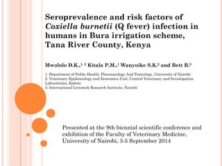 Seroprevalence and risk factors of Coxiella burnetii (Q fever) infection in humans in Bura irrigation scheme, Tana River County, Kenya 
Mwololo D.K.,1, 3 Kitala P.M.,1 Wanyoike S.K.2 and Bett B.3 
1. Department of Public Health, Pharmacology And Toxicology, University of Nairobi 2. Veterinary Epidemiology and Economics Unit, Central Veterinary and Investigation Laboratories, Kabete 3. International Livestock Research Institute, Nairobi 
Presented at the 9th biennial scientific conference and exhibition of the Faculty of Veterinary Medicine, University of Nairobi, 3-5 September 2014  