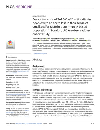 RESEARCH ARTICLE
Seroprevalence of SARS-CoV-2 antibodies in
people with an acute loss in their sense of
smell and/or taste in a community-based
population in London, UK: An observational
cohort study
Janine MakaronidisID
1,2,3
, Jessica Mok1,2,3
, Nyaladzi BalogunID
1,2,3
, Cormac
G. MageeID
1,2,3
, Rumana Z. Omar4
, Alisia CarnemollaID
1,3
, Rachel L. BatterhamID
1,2,3
*
1 UCL Centre for Obesity Research, Division of Medicine, University College London, London, United
Kingdom, 2 Bariatric Centre for Weight Management and Metabolic Surgery, University College London
Hospital, London, United Kingdom, 3 National Institute of Health Research, UCLH Biomedical Research
Centre, London, United Kingdom, 4 Department of Statistical Science, University College London, London,
United Kingdom
* r.batterham@ucl.ac.uk
Abstract
Background
Loss of smell and taste are commonly reported symptoms associated with coronavirus dis-
ease 2019 (COVID-19); however, the seroprevalence of severe acute respiratory syndrome
coronavirus 2 (SARS-CoV-2) antibodies in people with acute loss of smell and/or taste is
unknown. The study aimed to determine the seroprevalence of SARS-CoV-2 antibodies in a
community-based population with acute loss of smell and/or taste and to compare the fre-
quency of COVID-19 associated symptoms in participants with and without SARS-CoV-2
antibodies. It also evaluated whether smell or taste loss are indicative of COVID-19
infection.
Methods and findings
Text messages, sent via primary care centers in London, United Kingdom, invited people
with loss of smell and/or taste in the preceding month, to participate. Recruitment took place
between 23 April 2020 and 14 May 2020. A total of 590 participants enrolled via a web-
based platform and responded to questions about loss of smell and taste and other COVID-
19–related symptoms. Mean age was 39.4 years (SD ± 12.0) and 69.1% (n = 392) of partici-
pants were female. A total of 567 (96.1%) had a telemedicine consultation during which their
COVID-19–related symptoms were verified and a lateral flow immunoassay test that
detected SARS-CoV-2 immunoglobulin G (IgG) and immunoglobulin M (IgM) antibodies
was undertaken under medical supervision. A total of 77.6% of 567 participants with acute
smell and/or taste loss had SARS-CoV-2 antibodies; of these, 39.8% (n = 175) had neither
cough nor fever. New loss of smell was more prevalent in participants with SARS-CoV-2
PLOS MEDICINE
PLOS Medicine | https://doi.org/10.1371/journal.pmed.1003358 October 1, 2020 1 / 14
a1111111111
a1111111111
a1111111111
a1111111111
a1111111111
OPEN ACCESS
Citation: Makaronidis J, Mok J, Balogun N, Magee
CG, Omar RZ, Carnemolla A, et al. (2020)
Seroprevalence of SARS-CoV-2 antibodies in
people with an acute loss in their sense of smell
and/or taste in a community-based population in
London, UK: An observational cohort study. PLoS
Med 17(10): e1003358. https://doi.org/10.1371/
journal.pmed.1003358
Academic Editor: Daniele Borsetto, Guy’s and
Saint Thomas’ NHS Foundation Trust, UNITED
KINGDOM
Received: June 10, 2020
Accepted: August 26, 2020
Published: October 1, 2020
Copyright: © 2020 Makaronidis et al. This is an
open access article distributed under the terms of
the Creative Commons Attribution License, which
permits unrestricted use, distribution, and
reproduction in any medium, provided the original
author and source are credited.
Data Availability Statement: All relevant data are
within the manuscript and its Supporting
information files.
Funding: This work was funded by the National
Institute for Health Research (BRC751). https://
www.nihr.ac.uk/ RLB, CGM, JM, and AC are
funded by National Institute for Health Research
grant RP-2015-06-005 (https://www.nihr.ac.uk/).
 