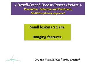 « Israeli-French Breast Cancer Update »
Prevention, Detection and Treatment,
Multidisciplinary approach
Dr Jean-Yves SEROR (Paris, France)
Small lesions ≤ 1 cm.
Imaging features.
 