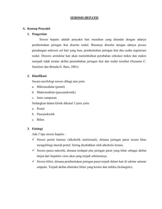 SEROSIS HEPATIS

A. Konsep Penyakit
1. Pengertian
Sirosis hepatis adalah penyakit hati menahun yang ditandai dengan adanya
pembentukan jaringan ikat disertai nodul. Biasanya dimulai dengan adanya proses
peradangan nekrosis sel hati yang luas, pembentukan jaringan ikat dan usaha regenerasi
nodul. Distorsi arsitektur hati akan menimbulkan perubahan sirkulasi mikro dan makro
menjadi tidak teratur akibat penambahan jaringan ikat dan nodul tersebut (Suzanne C.
Smeltzer dan Brenda G. Bare, 2001).
2. Klasifikasi
Secara morfologi serosis dibagi atas jenis
a. Mikronodular (portal)
b. Makronodular (pascanekrotik)
c. Jenis campuran.
Sedangkan dalam klinik dikenal 3 jenis yaitu
a. Portal
b. Pascanekrotik
c. Bilier.
3. Etiologi
Ada 3 tipe sirosis hepatis :
 Sirosis portal laennec (alkoholik nutrisional), dimana jaringan parut secara khas
mengelilingi daerah portal. Sering disebabkan oleh alkoholis kronis.
 Sirosis pasca nekrotik, dimana terdapat pita jaringan parut yang lebar sebagai akibat
lanjut dari hepatitis virus akut yang terjadi sebelumnya.
 Sirosis bilier, dimana pembentukan jaringan parut terjadi dalam hati di sekitar saluran
empedu. Terjadi akibat obstruksi bilier yang kronis dan infeksi (kolangitis).

 