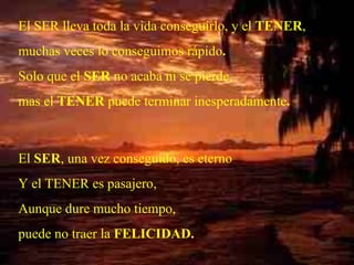 El SER lleva toda la vida conseguirlo, y el  TENER , muchas veces lo conseguimos rápido . Solo que el  SER  no acaba ni se pierde, mas el  TENER  puede terminar inesperadamente . El  SER , una vez conseguido, es eterno Y el TENER es pasajero,  Aunque dure mucho tiempo, puede no traer la  FELICIDAD. . 