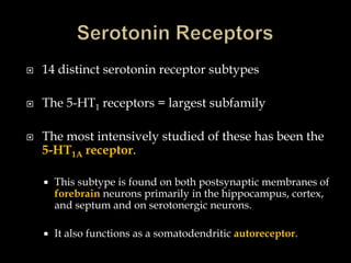    14 distinct serotonin receptor subtypes

   The 5-HT1 receptors = largest subfamily

   The most intensively studied of these has been the
    5-HT1A receptor.

       This subtype is found on both postsynaptic membranes of
        forebrain neurons primarily in the hippocampus, cortex,
        and septum and on serotonergic neurons.

       It also functions as a somatodendritic autoreceptor.
 
