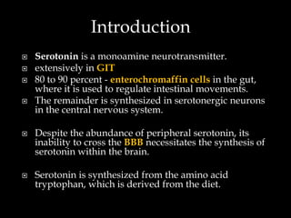 Introduction
   Serotonin is a monoamine neurotransmitter.
   extensively in GIT
   80 to 90 percent - enterochromaffin cells in the gut,
    where it is used to regulate intestinal movements.
   The remainder is synthesized in serotonergic neurons
    in the central nervous system.

   Despite the abundance of peripheral serotonin, its
    inability to cross the BBB necessitates the synthesis of
    serotonin within the brain.

   Serotonin is synthesized from the amino acid
    tryptophan, which is derived from the diet.
 