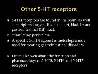    5-HT4 receptors are found in the brain, as well
    as peripheral organs like the heart, bladder and
    gastrointestinal (GI) tract.
   stimulating peristalsis.
   A specific 5-HT4 agonist is metoclopramide
    used for treating gastrointestinal disorders.

   Little is known about the function and
    pharmacology of 5-HT5, 5-HT6 and 5-HT7
    receptors.
 