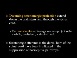    Decendng serononergic projection extend
    down the brainstem, and through the spinal
    cord.

       The caudal raphe serotonergic neurons project to the
        medulla, cerebellum, and spinal cord.


   Serotonergic efferents to the dorsal horn of the
    spinal cord have been implicated in the
    suppression of nociceptive pathways.
 