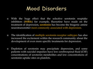    With the huge effect that the selective serotonin reuptake
    inhibitors (SSRIs) for example, fluoxetine have made on the
    treatment of depression, serotonin has become the biogenic amine
    neurotransmitter most commonly associated with depression.

   The identification of multiple serotonin receptor subtypes has also
    increased the excitement within the research community about the
    development of even more specific treatments for depression.

   Depletion of serotonin may precipitate depression, and some
    patients with suicidal impulses have low cerebrospinal fluid (CSF)
    concentrations of serotonin metabolites and low concentrations of
    serotonin uptake sites on platelets.
 
