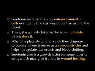    Serotonin secreted from the enterochromaffin
    cells eventually finds its way out of tissues into the
    blood.
   There, it is actively taken up by blood platelets,
    which store it.
   When the platelets bind to a clot, they disgorge
    serotonin, where it serves as a vasoconstrictor and
    helps to regulate hemostasis and blood clotting.
   Serotonin also is a growth factor for some types of
    cells, which may give it a role in wound healing.
 