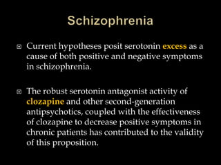    Current hypotheses posit serotonin excess as a
    cause of both positive and negative symptoms
    in schizophrenia.

   The robust serotonin antagonist activity of
    clozapine and other second-generation
    antipsychotics, coupled with the effectiveness
    of clozapine to decrease positive symptoms in
    chronic patients has contributed to the validity
    of this proposition.
 