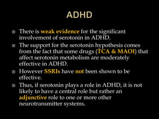    There is weak evidence for the significant
    involvement of serotonin in ADHD.
   The support for the serotonin hypothesis comes
    from the fact that some drugs (TCA & MAOI) that
    affect serotonin metabolism are moderately
    effective in ADHD.
   However SSRIs have not been shown to be
    effective.
   Thus, if serotonin plays a role in ADHD, it is not
    likely to have a central role but rather an
    adjunctive role to one or more other
    neurotransmitter systems.
 