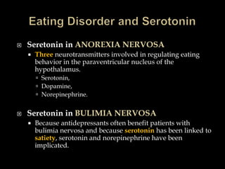    Seretonin in ANOREXIA NERVOSA
       Three neurotransmitters involved in regulating eating
        behavior in the paraventricular nucleus of the
        hypothalamus.
         Serotonin,
         Dopamine,
         Norepinephrine.


   Seretonin in BULIMIA NERVOSA
       Because antidepressants often benefit patients with
        bulimia nervosa and because serotonin has been linked to
        satiety, serotonin and norepinephrine have been
        implicated.
 