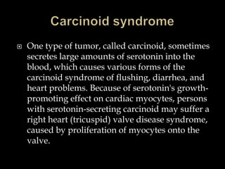    One type of tumor, called carcinoid, sometimes
    secretes large amounts of serotonin into the
    blood, which causes various forms of the
    carcinoid syndrome of flushing, diarrhea, and
    heart problems. Because of serotonin's growth-
    promoting effect on cardiac myocytes, persons
    with serotonin-secreting carcinoid may suffer a
    right heart (tricuspid) valve disease syndrome,
    caused by proliferation of myocytes onto the
    valve.
 