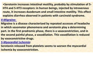 •Serotonin increases intestinal motility, probably by stimulation of 5-
HT4 and 5-HT3 receptors: in human beings, injected by intravenous
route, it increases duodenum and small intestine motility. This effect
explains diarrhea observed in patients with carcinoid syndrome.
4-Migraine:
Migraine is a disease characterized by repeated accesses of headache
in which vasomotor phenomena and serotonin play a determining
part. In the first prodromic phase, there is a vasoconstriction, and in
the second painful phase, a vasodilation. This vasodilation is reduced
by vasoconstrictive drugs.
5-Myocardial ischemia:
Serotonin released from platelets seems to worsen the myocardial
ischemia by vasoconstriction.
 