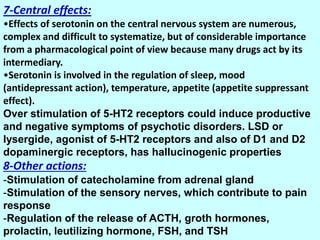 7-Central effects:
•Effects of serotonin on the central nervous system are numerous,
complex and difficult to systematize, but of considerable importance
from a pharmacological point of view because many drugs act by its
intermediary.
•Serotonin is involved in the regulation of sleep, mood
(antidepressant action), temperature, appetite (appetite suppressant
effect).
Over stimulation of 5-HT2 receptors could induce productive
and negative symptoms of psychotic disorders. LSD or
lysergide, agonist of 5-HT2 receptors and also of D1 and D2
dopaminergic receptors, has hallucinogenic properties
8-Other actions:
-Stimulation of catecholamine from adrenal gland
-Stimulation of the sensory nerves, which contribute to pain
response
-Regulation of the release of ACTH, groth hormones,
prolactin, leutilizing hormone, FSH, and TSH
 