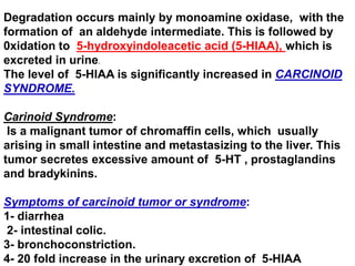Degradation occurs mainly by monoamine oxidase, with the
formation of an aldehyde intermediate. This is followed by
0xidation to 5-hydroxyindoleacetic acid (5-HIAA), which is
excreted in urine.
The level of 5-HIAA is significantly increased in CARCINOID
SYNDROME.
Carinoid Syndrome:
Is a malignant tumor of chromaffin cells, which usually
arising in small intestine and metastasizing to the liver. This
tumor secretes excessive amount of 5-HT , prostaglandins
and bradykinins.
Symptoms of carcinoid tumor or syndrome:
1- diarrhea
2- intestinal colic.
3- bronchoconstriction.
4- 20 fold increase in the urinary excretion of 5-HIAA
 
