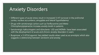 Anxiety Disorders
• Different types of acute stress result in increased 5-HT turnover in the prefrontal
cortex, nucleus accumbens, amygdala and lateral hypothalamus
• Drugs with serotonergic action such as Fenfluramine and Meta-
Chlorophenylpiperazine increase anxiety levels in patients
• Serotonergic hallucinogens and stimulants- LSD and MDMA- have been associated
with the development of acute and chronic anxiety disorders in users
• Buspirone, a 5-HT1A agonist, has yielded results when used as an anxiolytic which also
suggests a relationship between serotonin and anxiety