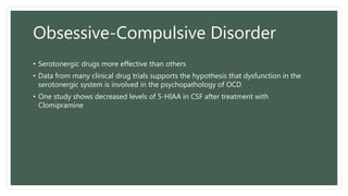 Obsessive-Compulsive Disorder
• Serotonergic drugs more effective than others
• Data from many clinical drug trials supports the hypothesis that dysfunction in the
serotonergic system is involved in the psychopathology of OCD
• One study shows decreased levels of 5-HIAA in CSF after treatment with
Clomipramine