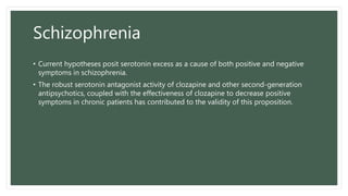 Schizophrenia
• Current hypotheses posit serotonin excess as a cause of both positive and negative
symptoms in schizophrenia.
• The robust serotonin antagonist activity of clozapine and other second-generation
antipsychotics, coupled with the effectiveness of clozapine to decrease positive
symptoms in chronic patients has contributed to the validity of this proposition.