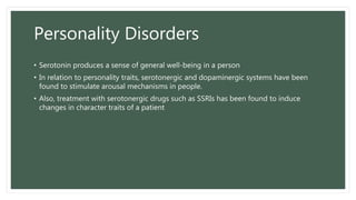 Personality Disorders
• Serotonin produces a sense of general well-being in a person
• In relation to personality traits, serotonergic and dopaminergic systems have been
found to stimulate arousal mechanisms in people.
• Also, treatment with serotonergic drugs such as SSRIs has been found to induce
changes in character traits of a patient