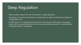 Sleep Regulation
• Many studies support the role of serotonin in sleep regulation
• Prevention of serotonin production or destruction of raphe nuclei reduces sleep for a
considerable time
• In deficiency of L-Tryptophan (the precursor of serotonin), REM sleep is decreased
along with increased sleep latency and nocturnal awakenings which is correctable by
increasing dietary L-tryptophan
