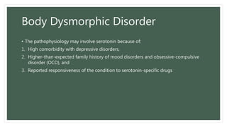 Body Dysmorphic Disorder
• The pathophysiology may involve serotonin because of:
1. High comorbidity with depressive disorders,
2. Higher-than-expected family history of mood disorders and obsessive-compulsive
disorder (OCD), and
3. Reported responsiveness of the condition to serotonin-specific drugs