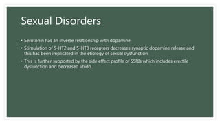 Sexual Disorders
• Serotonin has an inverse relationship with dopamine
• Stimulation of 5-HT2 and 5-HT3 receptors decreases synaptic dopamine release and
this has been implicated in the etiology of sexual dysfunction.
• This is further supported by the side effect profile of SSRIs which includes erectile
dysfunction and decreased libido