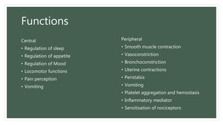 Functions
Central
• Regulation of sleep
• Regulation of appetite
• Regulation of Mood
• Locomotor functions
• Pain perception
• Vomiting
Peripheral
• Smooth muscle contraction
• Vasoconstriction
• Bronchoconstriction
• Uterine contractions
• Peristalsis
• Vomiting
• Platelet aggregation and hemostasis
• Inflammatory mediator
• Sensitisation of nociceptors