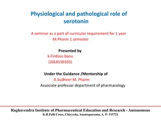 Raghavendra Institute of Pharmaceutical Education and Research - Autonomous
K.R.Palli Cross, Chiyyedu, Anantapuramu, A. P- 515721
Physiological and pathological role of
serotonin
A seminar as a part of curricular requirement for 1 year
M.Pharm 1 semester
Presented by
k.Firdous banu
(20L81S0105)
Under the Guidance /Mentorship of
A.Sudheer M. Pharm
Associate professor department of pharmacology