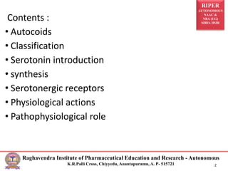 RIPER
AUTONOMOUS
NAAC &
NBA (UG)
SIRO- DSIR
Raghavendra Institute of Pharmaceutical Education and Research - Autonomous
K.R.Palli Cross, Chiyyedu, Anantapuramu, A. P- 515721 2
Contents :
• Autocoids
• Classification
• Serotonin introduction
• synthesis
• Serotonergic receptors
• Physiological actions
• Pathophysiological role