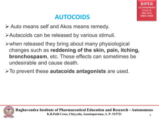 RIPER
AUTONOMOUS
NAAC &
NBA (UG)
SIRO- DSIR
Raghavendra Institute of Pharmaceutical Education and Research - Autonomous
K.R.Palli Cross, Chiyyedu, Anantapuramu, A. P- 515721 3
AUTOCOIDS
Auto means self and Akos means remedy.
Autacoids can be released by various stimuli.
when released they bring about many physiological
changes such as reddening of the skin, pain, itching,
bronchospasm, etc. These effects can sometimes be
undesirable and cause death.
To prevent these autacoids antagonists are used.