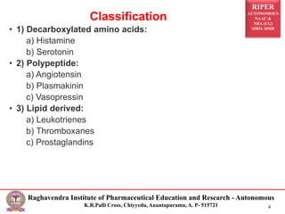 RIPER
AUTONOMOUS
NAAC &
NBA (UG)
SIRO- DSIR
Raghavendra Institute of Pharmaceutical Education and Research - Autonomous
K.R.Palli Cross, Chiyyedu, Anantapuramu, A. P- 515721 4
Classification
• 1) Decarboxylated amino acids:
a) Histamine
b) Serotonin
• 2) Polypeptide:
a) Angiotensin
b) Plasmakinin
c) Vasopressin
• 3) Lipid derived:
a) Leukotrienes
b) Thromboxanes
c) Prostaglandins