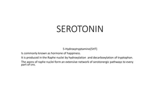 SEROTONIN
5-Hydroxytryptamine(5HT)
Is commonly known as hormone of happiness.
It is produced in the Raphe nuclei by hydroxylation and decarboxylation of tryptophan.
The axons of raphe nuclei form an extensive network of serotonergic pathways to every
part of cns.
 