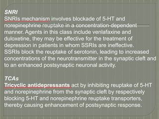 SNRI
SNRIs mechanism involves blockade of 5-HT and
norepinephrine reuptake in a concentration-dependent
manner. Agents in this class include venlafaxine and
duloxetine, they may be effective for the treatment of
depression in patients in whom SSRIs are ineffective.
SSRIs block the reuptake of serotonin, leading to increased
concentrations of the neurotransmitter in the synaptic cleft and
to an enhanced postsynaptic neuronal activity.
TCAs
Tricyclic antidepressants act by inhibiting reuptake of 5-HT
and norepinephrine from the synaptic cleft by respectively
blocking 5-HT and norepinephrine reuptake transporters,
thereby causing enhancement of postsynaptic response.
 