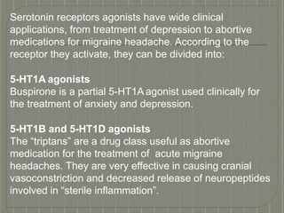 Serotonin receptors agonists have wide clinical
applications, from treatment of depression to abortive
medications for migraine headache. According to the
receptor they activate, they can be divided into:
5-HT1A agonists
Buspirone is a partial 5-HT1A agonist used clinically for
the treatment of anxiety and depression.
5-HT1B and 5-HT1D agonists
The “triptans” are a drug class useful as abortive
medication for the treatment of acute migraine
headaches. They are very effective in causing cranial
vasoconstriction and decreased release of neuropeptides
involved in “sterile inflammation”.
 