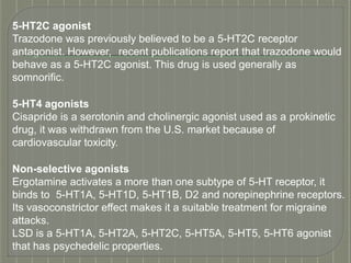 5-HT2C agonist
Trazodone was previously believed to be a 5-HT2C receptor
antagonist. However, recent publications report that trazodone would
behave as a 5-HT2C agonist. This drug is used generally as
somnorific.
5-HT4 agonists
Cisapride is a serotonin and cholinergic agonist used as a prokinetic
drug, it was withdrawn from the U.S. market because of
cardiovascular toxicity.
Non-selective agonists
Ergotamine activates a more than one subtype of 5-HT receptor, it
binds to 5-HT1A, 5-HT1D, 5-HT1B, D2 and norepinephrine receptors.
Its vasoconstrictor effect makes it a suitable treatment for migraine
attacks.
LSD is a 5-HT1A, 5-HT2A, 5-HT2C, 5-HT5A, 5-HT5, 5-HT6 agonist
that has psychedelic properties.
 