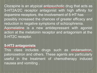 Clozapine is an atypical antipsychotic drug that acts as
5-HT2A/2C receptor antagonist with high affinity for
dopamine receptors, the involvement of 5-HT has
possibly increased the chances of greater efficacy and
reduction in negative symptoms of schizophrenia.
Agomelatine is a new antidepressant with agonist
action at the melatonin receptor and antagonism at the
5-HT2C receptor.
5-HT3 antagonists
This class includes drugs such as ondansetron,
palonosetron and others. These agents are particularly
useful in the treatment of chemotherapy induced
nausea and vomiting .
 