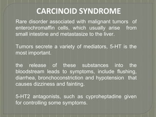 CARCINOID SYNDROME
Rare disorder associated with malignant tumors of
enterochromaffin cells, which usually arise from
small intestine and metastasize to the liver.
Tumors secrete a variety of mediators, 5-HT is the
most important.
the release of these substances into the
bloodstream leads to symptoms, include flushing,
diarrhea, bronchoconstriction and hypotension that
causes dizziness and fainting.
5-HT2 antagonists, such as cyproheptadine given
for controlling some symptoms.
 