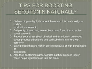 1. Get morning sunlight, its more intense and this can boost your
body’s
production melatonin.
2. Get plenty of exercise, researchers have found that exercise
boost serotonin
3. Reduce your stress (both physical and emotional), prolonged
stress produce adrenaline and cortisol which interfere with
serotonin
4. Eating foods that are high in protein because of high percentage
of
tryptophan
5. Also food containing carbohydrates as they produce insulin
which helps tryptophan go into the brain
 