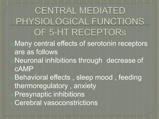 ⦿Many central effects of serotonin receptors
are as follows
⦿Neuronal inhibitions through decrease of
cAMP
⦿Behavioral effects , sleep mood , feeding
thermoregulatory , anxiety
⦿Presynaptic inhibitions
⦿Cerebral vasoconstrictions
 