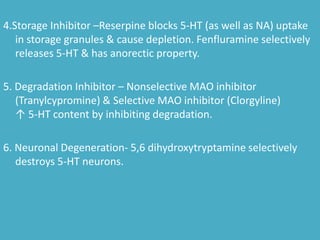 4.Storage Inhibitor –Reserpine blocks 5-HT (as well as NA) uptake
in storage granules & cause depletion. Fenfluramine selectively
releases 5-HT & has anorectic property.
5. Degradation Inhibitor – Nonselective MAO inhibitor
(Tranylcypromine) & Selective MAO inhibitor (Clorgyline)
↑ 5-HT content by inhibiting degradation.
6. Neuronal Degeneration- 5,6 dihydroxytryptamine selectively
destroys 5-HT neurons.
 