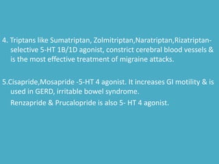 4. Triptans like Sumatriptan, Zolmitriptan,Naratriptan,Rizatriptan-
selective 5-HT 1B/1D agonist, constrict cerebral blood vessels &
is the most effective treatment of migraine attacks.
5.Cisapride,Mosapride -5-HT 4 agonist. It increases GI motility & is
used in GERD, irritable bowel syndrome.
Renzapride & Prucalopride is also 5- HT 4 agonist.
 
