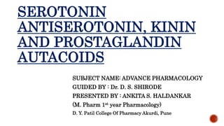 SEROTONIN
ANTISEROTONIN, KININ
AND PROSTAGLANDIN
AUTACOIDS
SUBJECT NAME: ADVANCE PHARMACOLOGY
GUIDED BY : Dr. D. S. SHIRODE
PRESENTED BY : ANKITA S. HALDANKAR
(M. Pharm 1st year Pharmacology)
D. Y. Patil College Of Pharmacy Akurdi, Pune
 