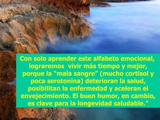 Con solo aprender este alfabeto emocional,  lograremos  vivir más tiempo y mejor, porque la “mala sangre” (mucho cortisol y poca serotonina) deterioran la salud, posibilitan la enfermedad y aceleran el envejecimiento. El buen humor, en cambio, es clave para la longevidad saludable.” 
