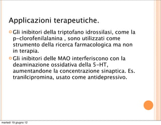 Applicazioni terapeutiche.
      Gli inibitori della triptofano idrossilasi, come la
       p-clorofenilalanina , sono utilizzati come
       strumento della ricerca farmacologica ma non
       in terapia.
      Gli inibitori delle MAO interferiscono con la
       deaminazione ossidativa della 5-HT,
       aumentandone la concentrazione sinaptica. Es.
       tranilcipromina, usato come antidepressivo.




martedì 19 giugno 12
 