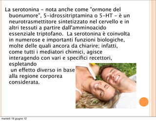 La serotonina - nota anche come "ormone del
   buonumore", 5-idrossitriptamina o 5-HT - è un
   neurotrasmettitore sintetizzato nel cervello e in
   altri tessuti a partire dall'amminoacido
   essenziale triptofano.  La serotonina è coinvolta
   in numerose e importanti funzioni biologiche,
   molte delle quali ancora da chiarire; infatti,
   come tutti i mediatori chimici, agisce
   interagendo con vari e speciﬁci recettori,
   espletando
    un effetto diverso in base
   alla regione corporea
   considerata.




martedì 19 giugno 12
 