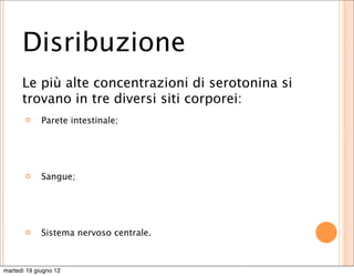 Disribuzione
      Le più alte concentrazioni di serotonina si
      trovano in tre diversi siti corporei:
            Parete intestinale;




            Sangue;




            Sistema nervoso centrale.



martedì 19 giugno 12
 