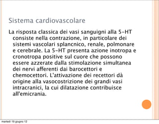 Sistema cardiovascolare
     La risposta classica dei vasi sanguigni alla 5-HT
      consiste nella contrazione, in particolare dei
      sistemi vascolari splancnico, renale, polmonare
      e cerebrale. La 5-HT presenta azione inotropa e
      cronotropa positive sul cuore che possono
      essere azzerate dalla stimolazione simultanea
      dei nervi afferenti dai barocettori e
      chemocettori. L'attivazione dei recettori dà
      origine alla vasocostrizione dei grandi vasi
      intracranici, la cui dilatazione contribuisce
      all'emicrania.




martedì 19 giugno 12
 