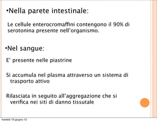 •Nella parete intestinale:
    Le cellule enterocromaffini contengono il 90% di
    serotonina presente nell’organismo.


  •Nel sangue:
   E’ presente nelle piastrine

   Si accumula nel plasma attraverso un sistema di
     trasporto attivo

   Rilasciata in seguito all’aggregazione che si
    veriﬁca nei siti di danno tissutale


martedì 19 giugno 12
 